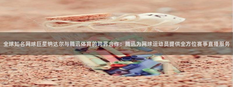 全球知名网球巨星纳达尔与腾讯体育的跨界合作：腾讯为网球运动员提供全方位赛事直播服务