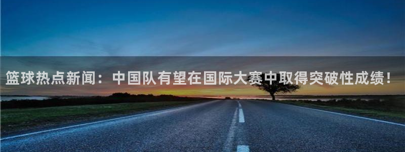 篮球热点新闻：中国队有望在国际大赛中取得突破性成绩！